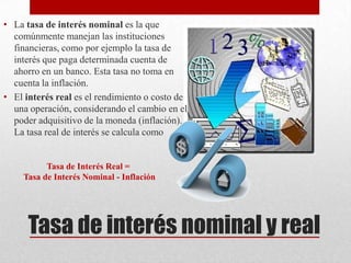 Tasa de interés nominal y real
• La tasa de interés nominal es la que
comúnmente manejan las instituciones
financieras, como por ejemplo la tasa de
interés que paga determinada cuenta de
ahorro en un banco. Esta tasa no toma en
cuenta la inflación.
• El interés real es el rendimiento o costo de
una operación, considerando el cambio en el
poder adquisitivo de la moneda (inflación).
La tasa real de interés se calcula como
Tasa de Interés Real =
Tasa de Interés Nominal - Inflación
 