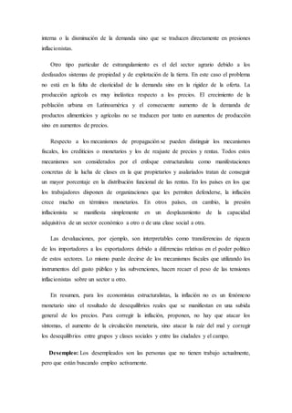 interna o la disminución de la demanda sino que se traducen directamente en presiones
inflacionistas.
Otro tipo particular de estrangulamiento es el del sector agrario debido a los
desfasados sistemas de propiedad y de explotación de la tierra. En este caso el problema
no está en la falta de elasticidad de la demanda sino en la rigidez de la oferta. La
producción agrícola es muy inelástica respecto a los precios. El crecimiento de la
población urbana en Latinoamérica y el consecuente aumento de la demanda de
productos alimenticios y agrícolas no se traducen por tanto en aumentos de producción
sino en aumentos de precios.
Respecto a los mecanismos de propagación se pueden distinguir los mecanismos
fiscales, los crediticios o monetarios y los de reajuste de precios y rentas. Todos estos
mecanismos son considerados por el enfoque estructuralista como manifestaciones
concretas de la lucha de clases en la que propietarios y asalariados tratan de conseguir
un mayor porcentaje en la distribución funcional de las rentas. En los países en los que
los trabajadores disponen de organizaciones que les permiten defenderse, la inflación
crece mucho en términos monetarios. En otros países, en cambio, la presión
inflacionista se manifiesta simplemente en un desplazamiento de la capacidad
adquisitiva de un sector económico a otro o de una clase social a otra.
Las devaluaciones, por ejemplo, son interpretables como transferencias de riqueza
de los importadores a los exportadores debido a diferencias relativas en el poder político
de estos sectores. Lo mismo puede decirse de los mecanismos fiscales que utilizando los
instrumentos del gasto público y las subvenciones, hacen recaer el peso de las tensiones
inflacionistas sobre un sector u otro.
En resumen, para los economistas estructuralistas, la inflación no es un fenómeno
monetario sino el resultado de desequilibrios reales que se manifiestan en una subida
general de los precios. Para corregir la inflación, proponen, no hay que atacar los
síntomas, el aumento de la circulación monetaria, sino atacar la raíz del mal y corregir
los desequilibrios entre grupos y clases sociales y entre las ciudades y el campo.
Desempleo: Los desempleados son las personas que no tienen trabajo actualmente,
pero que están buscando empleo activamente.
 