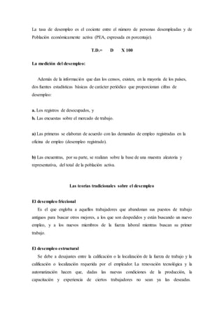 La tasa de desempleo es el cociente entre el número de personas desempleadas y de
Población económicamente activa (PEA, expresada en porcentaje).
T.D.= D X 100
La medición del desempleo:
Además de la información que dan los censos, existen, en la mayoría de los países,
dos fuentes estadísticas básicas de carácter periódico que proporcionan cifras de
desempleo:
a. Los registros de desocupados, y
b. Las encuestas sobre el mercado de trabajo.
a) Las primeras se elaboran de acuerdo con las demandas de empleo registradas en la
oficina de empleo (desempleo registrado).
b) Las encuentras, por su parte, se realizan sobre la base de una muestra aleatoria y
representativa, del total de la población activa.
Las teorías tradicionales sobre el desempleo
El desempleo friccional
Es el que engloba a aquellos trabajadores que abandonan sus puestos de trabajo
antiguos para buscar otros mejores, a los que son despedidos y están buscando un nuevo
empleo, y a los nuevos miembros de la fuerza laboral mientras buscan su primer
trabajo.
El desempleo estructural
Se debe a desajustes entre la calificación o la localización de la fuerza de trabajo y la
calificación o localización requerida por el empleador. La renovación tecnológica y la
automatización hacen que, dadas las nuevas condiciones de la producción, la
capacitación y experiencia de ciertos trabajadores no sean ya las deseadas.
 