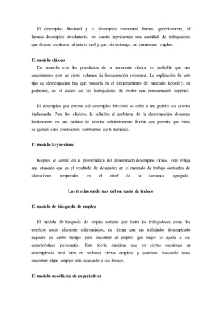 El desempleo friccional y el desempleo estructural forman, genéricamente, el
llamado desempleo involuntario, en cuanto representan una cantidad de trabajadores
que desean emplearse al salario real y que, sin embargo, no encuentran empleo.
El modelo clásico
De acuerdo con los postulados de la economía clásica, es probable que nos
encontremos con un cierto volumen de desocupación voluntaria. La explicación de este
tipo de desocupación hay que buscarla en el funcionamiento del mercado laboral y, en
particular, en el deseo de los trabajadores de recibir una remuneración superior.
El desempleo por encima del desempleo friccional se debe a una política de salarios
inadecuada. Para los clásicos, la solución al problema de la desocupación descansa
básicamente en una política de salarios suficientemente flexible que permita que éstos
se ajusten a las condiciones cambiantes de la demanda.
El modelo keynesiano
Keynes se centró en la problemática del denominado desempleo cíclico. Este refleja
una situación que es el resultado de desajustes en el mercado de trabajo derivados de
alteraciones temporales en el nivel de la demanda agregada.
Las teorías modernas del mercado de trabajo
El modelo de búsqueda de empleo
El modelo de búsqueda de empleo sostiene que tanto los trabajadores como los
empleos están altamente diferenciados, de forma que un trabajador desempleado
requiere un cierto tiempo para encontrar el empleo que mejor se ajuste a sus
características personales. Esta teoría mantiene que en ciertas ocasiones un
desempleado hará bien en rechazar ciertos empleos y continuar buscando hasta
encontrar algún empleo más adecuado a sus deseos.
El modelo neoclásico de expectativas
 