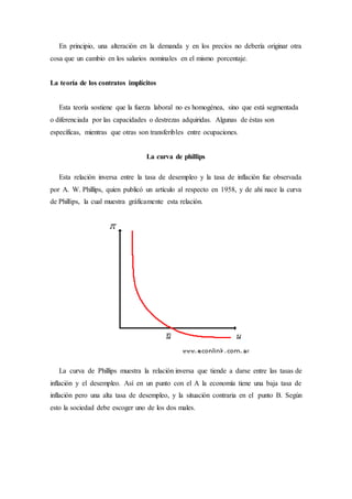 En principio, una alteración en la demanda y en los precios no debería originar otra
cosa que un cambio en los salarios nominales en el mismo porcentaje.
La teoría de los contratos implícitos
Esta teoría sostiene que la fuerza laboral no es homogénea, sino que está segmentada
o diferenciada por las capacidades o destrezas adquiridas. Algunas de éstas son
específicas, mientras que otras son transferibles entre ocupaciones.
La curva de phillips
Esta relación inversa entre la tasa de desempleo y la tasa de inflación fue observada
por A. W. Phillips, quien publicó un artículo al respecto en 1958, y de ahí nace la curva
de Phillips, la cual muestra gráficamente esta relación.
La curva de Phillips muestra la relación inversa que tiende a darse entre las tasas de
inflación y el desempleo. Así en un punto con el A la economía tiene una baja tasa de
inflación pero una alta tasa de desempleo, y la situación contraria en el punto B. Según
esto la sociedad debe escoger uno de los dos males.
 