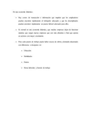 En una economía dinámica:
 Hay costos de transacción e información que impiden que los empleadores
puedan encontrar rápidamente al trabajador adecuado y que los desempleados
puedan encontrar rápidamente un puesto laboral adecuado para ellos.
 Es normal en una economía dinámica, que muchas empresas dejen de funcionar
mientras que surgen nuevas empresas que son más eficientes o bien que operan
en sectores con mayor crecimiento.
 Para cada puesto de trabajo puede haber exceso de oferta y demanda relacionado
con diferencias o desajustes en:
 Ubicación
 Habilidades
 Gustos
 Horas laborales y horario de trabajo
 