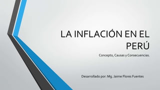 LA INFLACIÓN EN EL 
PERÚ 
Concepto, Causas y Consecuencias. 
Desarrollado por: Mg. Jaime Flores Fuentes 
 