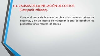 2.2. CAUSAS DE LA INFLACIÓN DE COSTOS 
(Cost push inflation). 
Cuando el coste de la mano de obra o las materias primas se 
encarece, y en un intento de mantener la tasa de beneficio los 
productores incrementan los precios. 
 