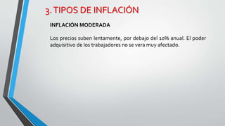 3. TIPOS DE INFLACIÓN 
INFLACIÓN MODERADA 
Los precios suben lentamente, por debajo del 10% anual. El poder 
adquisitivo de los trabajadores no se vera muy afectado. 
 