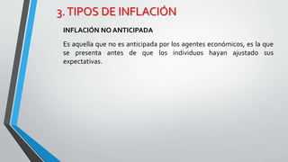 3. TIPOS DE INFLACIÓN 
INFLACIÓN NO ANTICIPADA 
Es aquella que no es anticipada por los agentes económicos, es la que 
se presenta antes de que los individuos hayan ajustado sus 
expectativas. 
 