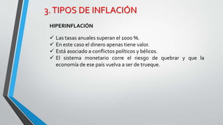 3. TIPOS DE INFLACIÓN 
HIPERINFLACIÓN 
 Las tasas anuales superan el 1000 %. 
 En este caso el dinero apenas tiene valor. 
 Está asociado a conflictos políticos y bélicos. 
 El sistema monetario corre el riesgo de quebrar y que la 
economía de ese país vuelva a ser de trueque. 
 