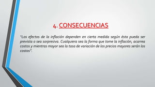 4. CONSECUENCIAS 
“Los efectos de la inflación dependen en cierta medida según ésta pueda ser 
prevista o sea sorpresiva. Cualquiera sea la forma que tome la inflación, acarrea 
costos y mientras mayor sea la tasa de variación de los precios mayores serán los 
costos”. 
 