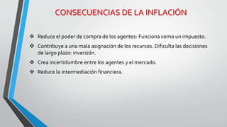 CONSECUENCIAS DE LA INFLACIÓN 
 Reduce el poder de compra de los agentes: Funciona como un impuesto. 
 Contribuye a una mala asignación de los recursos. Dificulta las decisiones 
de largo plazo: inversión. 
 Crea incertidumbre entre los agentes y el mercado. 
 Reduce la intermediación financiera. 
 