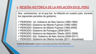 5. RESEÑA HISTÓRICA DE LA INFLACIÓN EN EL PERÚ 
Nos centraremos en lo que fue la inflación en nuestro país durante 
los siguientes periodos de gobierno: 
PERIODO: 1er. Gobierno de Alan García (1985-1990) 
PERIODO: Gobierno de Alberto Fujimori (1990-1995) 
PERIODO: Gobierno de Alberto Fujimori (1995-2000) 
PERIODO: Gobierno de Paniagua (2000-2001) 
PERIODO: Gobierno de Alejandro Toledo (2001-2006) 
PERIODO: 2do. Gobierno de Alan García (2006-2011) 
PERIODO: Gobierno de Ollanta Humala (2011– Actualidad) 
Fuente de información: Ingrese a este enlace para leer más información. 
http://www.slideshare.net/jaime_teach/inflacin-del-per-en-los-ltimos-20-aos 
 