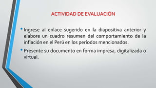ACTIVIDAD DE EVALUACIÓN 
• Ingrese al enlace sugerido en la diapositiva anterior y 
elabore un cuadro resumen del comportamiento de la 
inflación en el Perú en los períodos mencionados. 
• Presente su documento en forma impresa, digitalizada o 
virtual. 
