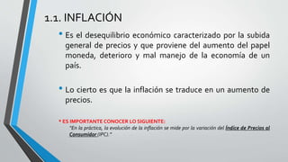 1.1. INFLACIÓN 
• Es el desequilibrio económico caracterizado por la subida 
general de precios y que proviene del aumento del papel 
moneda, deterioro y mal manejo de la economía de un 
país. 
• Lo cierto es que la inflación se traduce en un aumento de 
precios. 
* ES IMPORTANTE CONOCER LO SIGUIENTE: 
“En la práctica, la evolución de la inflación se mide por la variación del Índice de Precios al 
Consumidor (IPC).” 
 