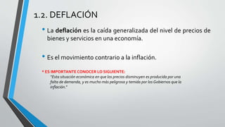 1.2. DEFLACIÓN 
• La deflación es la caída generalizada del nivel de precios de 
bienes y servicios en una economía. 
• Es el movimiento contrario a la inflación. 
* ES IMPORTANTE CONOCER LO SIGUIENTE: 
“Esta situación económica en que los precios disminuyen es producida por una 
falta de demanda, y es mucho más peligrosa y temida por los Gobiernos que la 
inflación.” 
 