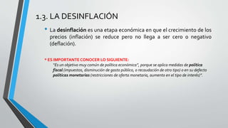 1.3. LA DESINFLACIÓN 
• La desinflación es una etapa económica en que el crecimiento de los 
precios (inflación) se reduce pero no llega a ser cero o negativo 
(deflación). 
* ES IMPORTANTE CONOCER LO SIGUIENTE: 
“Es un objetivo muy común de política económica”, porque se aplica medidas de política 
fiscal (impuestos, disminución de gasto público, o recaudación de otro tipo) o en su defecto 
políticas monetarias (restricciones de oferta monetaria, aumento en el tipo de interés)”. 
 
