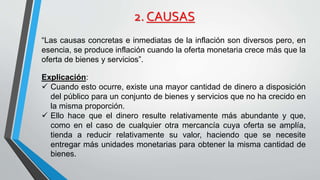2. CAUSAS 
“Las causas concretas e inmediatas de la inflación son diversos pero, en 
esencia, se produce inflación cuando la oferta monetaria crece más que la 
oferta de bienes y servicios”. 
Explicación: 
 Cuando esto ocurre, existe una mayor cantidad de dinero a disposición 
del público para un conjunto de bienes y servicios que no ha crecido en 
la misma proporción. 
 Ello hace que el dinero resulte relativamente más abundante y que, 
como en el caso de cualquier otra mercancía cuya oferta se amplía, 
tienda a reducir relativamente su valor, haciendo que se necesite 
entregar más unidades monetarias para obtener la misma cantidad de 
bienes. 
 