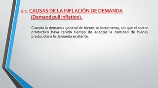 2.1. CAUSAS DE LA INFLACIÓN DE DEMANDA 
(Demand pull inflation). 
Cuando la demanda general de bienes se incrementa, sin que el sector 
productivo haya tenido tiempo de adaptar la cantidad de bienes 
producidos a la demanda existente. 
 