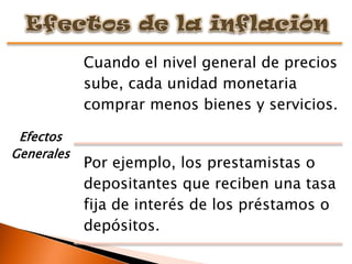 Cuando el nivel general de precios
            sube, cada unidad monetaria
            comprar menos bienes y servicios.

 Efectos
Generales
            Por ejemplo, los prestamistas o
            depositantes que reciben una tasa
            fija de interés de los préstamos o
            depósitos.
 