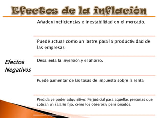 Añaden ineficiencias e inestabilidad en el mercado.



            Puede actuar como un lastre para la productividad de
            las empresas.

            Desalienta la inversión y el ahorro.
Efectos
Negativos
            Puede aumentar de las tasas de impuesto sobre la renta



            Pérdida de poder adquisitivo: Perjudicial para aquellas personas que
            cobran un salario fijo, como los obreros y pensionados.
 