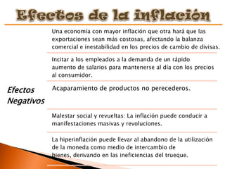 Una economía con mayor inflación que otra hará que las
            exportaciones sean más costosas, afectando la balanza
            comercial e inestabilidad en los precios de cambio de divisas.

            Incitar a los empleados a la demanda de un rápido
            aumento de salarios para mantenerse al día con los precios
            al consumidor.

Efectos     Acaparamiento de productos no perecederos.

Negativos
            Malestar social y revueltas: La inflación puede conducir a
            manifestaciones masivas y revoluciones.

            La hiperinflación puede llevar al abandono de la utilización
            de la moneda como medio de intercambio de
            bienes, derivando en las ineficiencias del trueque.
 