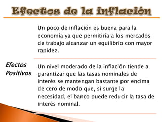 Un poco de inflación es buena para la
            economía ya que permitiría a los mercados
            de trabajo alcanzar un equilibrio con mayor
            rapidez.

Efectos     Un nivel moderado de la inflación tiende a
Positivos   garantizar que las tasas nominales de
            interés se mantengan bastante por encima
            de cero de modo que, si surge la
            necesidad, el banco puede reducir la tasa de
            interés nominal.
 