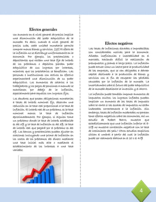 4
Efectos generales
Un aumento en el nivel general de precios implica
una disminución del poder adquisitivo de la
moneda. Es decir, cuando el nivel general de
precios sube, cada unidad monetaria permite
comprar menos bienes y servicios. [29] El efecto de
la inflación no se distribuye uniformemente en la
economía. Por ejemplo, los prestamistas o
depositantes que reciben una tasa fija de interés
de los préstamos o depósitos pierden poder
adquisitivo de sus ingresos por intereses,
mientras que los prestatarios se benefician. Las
personas e instituciones con activos en efectivo
experimentará una disminución de su poder
adquisitivo. Los aumentos de salarios a los
trabajadores y los pagos de pensiones a menudo se
mantienen por debajo de la inflación,
especialmente para aquellos con ingresos fijos.
Los deudores que poseen obligaciones monetarias
a tasas de interés nominal fijo, observan una
reducción en la tasa real proporcional a la tasa de
inflación. El interés real de un préstamo, es la tasa
nominal menos la tasa de inflación
aproximadamente. Por ejemplo, si alguien toma
un préstamo donde la tasa de interés establecida
es del 6% y la tasa de inflación es del 3%, la tasa
de interés real que pagará por el préstamo es del
3%. Los bancos y prestamistas pueden ajustar en
ocasiones incluyendo una prima de inflación en
los costos de los préstamos del dinero mediante
una tasa inicial más alta o mediante el
establecimiento de los intereses a una tasa
variable.
Efectos negativos
Las tasas de inflaciones elevadas e impredecibles
son consideradas nocivas para la economía.
Añaden ineficiencias e inestabilidad en el
mercado, haciendo difícil la realización de
presupuestos y planes a largo plazo. La inflación
puede actuar como un lastre para la productividad
de las empresas, que se ven obligadas a detraer
capital destinado a la producción de bienes y
servicios con el fin de recuperar las pérdidas
causadas por la inflación de la moneda. La
incertidumbre sobre el futuro del poder adquisitivo
de la moneda desalienta la inversión y el ahorro.
La inflación puede también imponer aumentos de
impuestos ocultos: los ingresos inflados pueden
implicar un aumento de las tasas de impuesto
sobre la renta si las escalas de impuestos no están
indexadas correctamente a la inflación. Sin
embargo, tasas de inflación moderadas no parecen
tener efectos negativos sobre las economías, así un
estudio de Robert Barro, muestra que
estadísticamente que una inflación inferior al 8-
10% no muestra correlación negativa con la tasa
de crecimiento del país.1 Otros estudios empíricos
sitúan el umbral a partir del cual la inflación
puede ser realmente dañina en el 20 o el 40%
 