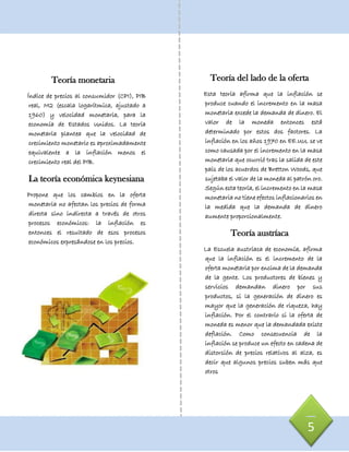Teoría monetaria
Índice de precios al consumidor (CPI), PIB
real, M2 (escala logarítmica, ajustado a
1960) y velocidad monetaria, para la
economía de Estados Unidos. La teoría
monetaria plantea que la velocidad de
crecimiento monetario es aproximadamente
equivalente a la inflación menos el
crecimiento real del PIB.
La teoría económica keynesiana
Propone que los cambios en la oferta
monetaria no afectan los precios de forma
directa sino indirecta a través de otros
procesos económicos: la inflación es
entonces el resultado de esos procesos
económicos expresándose en los precios.
5
Teoría del lado de la oferta
Esta teoría afirma que la inflación se
produce cuando el incremento en la masa
monetaria excede la demanda de dinero. El
valor de la moneda entonces está
determinado por estos dos factores. La
inflación en los años 1970 en EE.UU. se ve
como causada por el incremento en la masa
monetaria que ocurrió tras la salida de este
país de los acuerdos de Bretton Woods, que
sujetaba el valor de la moneda al patrón oro.
Según esta teoría, el incremento en la masa
monetaria no tiene efectos inflacionarios en
la medida que la demanda de dinero
aumente proporcionalmente.
Teoría austríaca
La Escuela austríaca de economía, afirma
que la inflación es el incremento de la
oferta monetaria por encima de la demanda
de la gente. Los productores de bienes y
servicios demandan dinero por sus
productos, si la generación de dinero es
mayor que la generación de riqueza, hay
inflación. Por el contrario si la oferta de
moneda es menor que la demandada existe
deflación. Como consecuencia de la
inflación se produce un efecto en cadena de
distorsión de precios relativos al alza, es
decir que algunos precios suben más que
otros
 