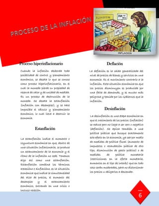 Proceso hiperinflacionario
Cuando la inflación desborda toda
posibilidad de control y planeamiento
económico, se desata lo que se conoce
como proceso hiperinflacionario, en el
cual la moneda pierde su propiedad de
reserva de valor y de unidad de medida.
Es un proceso de destrucción de la
moneda. Se desata la estanflación
(inflación con desempleo), y se hace
imposible el cálculo y planeamiento
económico, lo cual lleva a destruir la
economía.
Estanflación
La estanflación indica el momento o
coyuntura económica en que, dentro de
una situación inflacionaria, se produce
un estancamiento de la economía y el
ritmo de la inflación no cede. Tenemos
algo así como una estanflación.
Estanflación combina los términos
«recesión» e «inflación», es la situación
económica que indica la simultaneidad
del alza de precios, el aumento del
desempleo y el estancamiento
económico, entrando en una crisis o
incluso recesión.
Deflación
La deflación es la caída generalizada del
nivel de precios de bienes y servicios en una
economía. Es el movimiento contrario a la
inflación. Esta situación económica en que
los precios disminuyen es producida por
una falta de demanda, y es mucho más
peligrosa y temida por los Gobiernos que la
inflación.
Desinflación
La desinflación es una etapa económica en
que el crecimiento de los precios (inflación)
se reduce pero no llega a ser cero o negativo
(deflación). Se aplica también a una
política pública que busque exactamente
este efecto en la economía, ya sea por medio
de medidas de política fiscal (aumento de
impuestos o recaudación pública de otro
tipo, disminución de gasto público) o de
medidas de política monetaria
(restricciones en la oferta monetaria,
aumentos en el tipo de interés) que en todo
caso serán moderadas, para no distorsionar
los precios u obligarlos a descender.
6
 