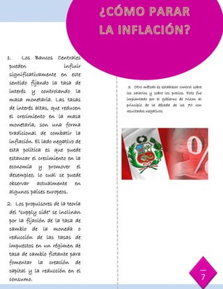 3. Otro método es establecer control sobre
los salarios y sobre los precios. Esto fue
implantado por el gobierno de Nixon al
principio de la década de los 70 con
resultados negativos
1. Los Bancos Centrales
pueden influir
significativamente en este
sentido fijando la tasa de
interés y controlando la
masa monetaria. Las tasas
de interés altas, que reducen
el crecimiento en la masa
monetaria, son una forma
tradicional de combatir la
inflación. El lado negativo de
esta política es que puede
estancar el crecimiento en la
economía y promover el
desempleo, lo cual se puede
observar actualmente en
algunos países europeos.
2. Los propulsores de la teoría
del "supply side" se inclinan
por la fijación de la tasa de
cambio de la moneda o
reducción de las tasas de
impuestos en un régimen de
tasa de cambio flotante para
fomentar la creación de
capital y la reducción en el
consumo. 7
 