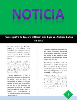 Perú registró la tercera inflación más baja en América Latina
en 2012
Solo fue superado por Colombia
(2.4%) y Chile (2.1%), según
Scotiabank, que estimó que este año
el indicador se mantendrá estable, ya
que los precios de los alimentos
importados no registran fluctuaciones
bruscas.
La inflación en Perú fue de 2.65% en
2012 y fue la tercera más baja en
América Latina, después de los
niveles registrados en Colombia
(2.4%) y Chile (2.1%), señaló hoy el
banco Scotiabank.
“Nuestra expectativa es que la
inflación se mantenga estable durante
la mayor parte de 2013, con
probabilidad de ubicarse en el tramo
superior del rango objetivo hacia fines
de año, por lo que esperamos una
inflación de alrededor de 3%, aunque
con sesgo hacia la baja”, indicó el
analista del Departamento de
Estudios Económicos del Scotiabank,
Mario Guerrero.
Asimismo, afirmó que es probable que
por razones estacionales (temporada
de lluvias en la sierra norte y central)
los precios de los alimentos estén
presionados al alza durante el primer
trimestre de este año.
Sin embargo, para el resto de 2013 la
perspectiva es estable pues por un
lado los precios de los alimentos
importados no registran fluctuaciones
bruscas y el del petróleo oscila entre
los US$90 y US$95 por barril.
“Si bien la inflación será más sensible
al precio del petróleo que en el pasado,
los fundamentos del mercado
petrolero (oferta en Estados Unidos)
reducen la probabilidad de que un
evento geopolítico persista en el
tiempo”, anotó.
c
8
 