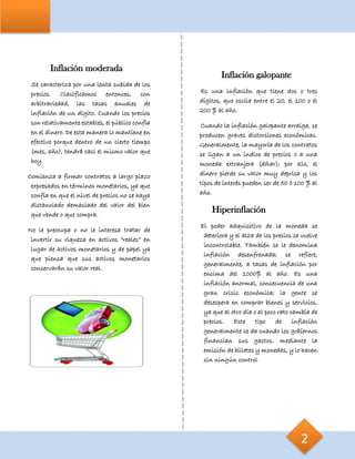 Inflación moderada
Se caracteriza por una lenta subida de los
precios. Clasificamos entonces, con
arbitrariedad, las tasas anuales de
inflación de un dígito. Cuando los precios
son relativamente estables, el público confía
en el dinero. De esta manera lo mantiene en
efectivo porque dentro de un cierto tiempo
(mes, año), tendrá casi el mismo valor que
hoy.
Comienza a firmar contratos a largo plazo
expresados en términos monetarios, ya que
confía en que el nivel de precios no se haya
distanciado demasiado del valor del bien
que vende o que compra.
No le preocupa o no le interesa tratar de
invertir su riqueza en activos “reales” en
lugar de activos monetarios y de papel ya
que piensa que sus activos monetarios
conservarán su valor real.
Inflación galopante
Es una inflación que tiene dos o tres
dígitos, que oscila entre el 20, el 100 o el
200 % al año.
Cuando la inflación galopante arraiga, se
producen graves distorsiones económicas.
Generalmente, la mayoría de los contratos
se ligan a un índice de precios o a una
moneda extranjera (dólar); por ello, el
dinero pierde su valor muy deprisa y los
tipos de interés pueden ser de 50 ó 100 % al
año.
Hiperinflación
El poder adquisitivo de la moneda se
deteriora y el alza de los precios se vuelve
incontrolable. También se le denomina
inflación desenfrenada; se refiere,
generalmente, a tasas de inflación por
encima del 1000% al año. Es una
inflación anormal, consecuencia de una
gran crisis económica; la gente se
desespera en comprar bienes y servicios,
ya que al otro día o al poco rato cambia de
precios. Este tipo de inflación
generalmente se da cuando los gobiernos
financian sus gastos. mediante la
emisión de billetes y monedas, y lo hacen
sin ningún control
2
 