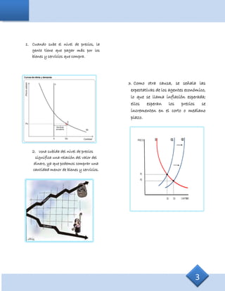 1. Cuando sube el nivel de precios, la
gente tiene que pagar más por los
bienes y servicios que compra.
2. Una subida del nivel de precios
significa una relación del valor del
dinero, ya que podemos comprar una
cantidad menor de bienes y servicios.
3. Como otra causa, se señala las
expectativas de los agentes económico,
lo que se llama inflación esperada;
ellos esperan los precios se
incrementen en el corto o mediano
plazo.
3
 