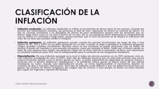  Inflación moderada: La inflación moderada se refiere al incremento de forma lenta de los precios. Cuando los
precios son relativamente estables, las personas se fían de este, colocando su dinero en cuentas de banco. Ya
sea en cuentas corrientes o en depósitos de ahorro de poco rendimiento porque esto les permitirá que su
dinero valga tanto como en un mes o dentro de un año. En sí, las personas están dispuestas a comprometerse
con su dinero en contratos a largo plazo, porque piensan que el nivel de precios no se alejará lo suficiente del
valor de un bien que puedan vender o comprar.
 Inflación galopante: La inflación galopante sucede cuando los precios incrementan las tasas de dos o tres
dígitos de 30, 120 ó 240% en un plazo promedio de un año. Cuando se llega a establecer la inflación galopante
surgen grandes cambios económicos. Muchas veces en los contratos se puede relacionar con un índice de
precios o puede ser también a una moneda extranjera, como por ejemplo el dólar. Dado que el dinero pierde su
valor de una manera muy rápida, las personas tratan de no tener más de lo necesario; es decir, que mantienen
la cantidad suficiente para vivir con lo indispensable para el sustento de los integrantes familiares.
 Hiperinflación: Es una inflación anormal en la cual el índice de precios aumenta en un 50% mensual, esto es,
una inflación anualizada de casi 13 000%. Este tipo de inflación anuncia que un país está viviendo una severa
crisis económica; debido a que el dinero pierde su valor, el poder adquisitivo (la capacidad de comprar bienes y
servicios con el dinero) disminuye rápidamente y la población busca gastar el dinero antes de que pierda
totalmente su valor; cuando una hiperinflación ocurre, se torna imprescindible el incremento salarial en
cuestión de días o inclusive diariamente. Este tipo de inflación suele deberse a que los gobiernos financian sus
gastos con emisión de dinero inorgánico sin ningún tipo de control, o bien porque no existe un buen sistema
que regule los ingresos y egresos del Estado.
JAEN ANTONY ZELADA MORALES
 