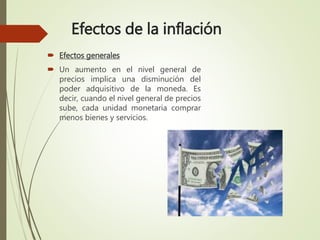 Efectos de la inflación
 Efectos generales
 Un aumento en el nivel general de
precios implica una disminución del
poder adquisitivo de la moneda. Es
decir, cuando el nivel general de precios
sube, cada unidad monetaria comprar
menos bienes y servicios.
 
