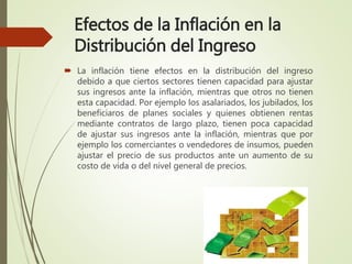 Efectos de la Inflación en la
Distribución del Ingreso
 La inflación tiene efectos en la distribución del ingreso
debido a que ciertos sectores tienen capacidad para ajustar
sus ingresos ante la inflación, mientras que otros no tienen
esta capacidad. Por ejemplo los asalariados, los jubilados, los
beneficiaros de planes sociales y quienes obtienen rentas
mediante contratos de largo plazo, tienen poca capacidad
de ajustar sus ingresos ante la inflación, mientras que por
ejemplo los comerciantes o vendedores de insumos, pueden
ajustar el precio de sus productos ante un aumento de su
costo de vida o del nivel general de precios.
 