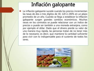 Inflación galopante
 La inflación galopante sucede cuando los precios incrementan
las tasas de dos o tres dígitos de 30, 120 ó 240% en un plazo
promedio de un año. Cuando se llega a establecer la inflación
galopante surgen grandes cambios económicos. Muchas
veces en los contratos se puede relacionar con un índice de
precios o puede ser también a una moneda extranjera, como
por ejemplo el dólar. Dado que el dinero pierde su valor de
una manera muy rápida, las personas tratan de no tener más
de lo necesario; es decir, que mantiene la cantidad suficiente
para vivir con lo indispensable para el sustento de todos los
seres.
 