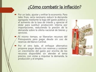 ¿Cómo combatir la inflación?
 Por un lado, ajustar y enfriar la economía. Para
tales fines, sería necesario reducir la demanda
agregada mediante la baja del gasto público y
el aumento de la tasa de interés y apreciar el
dolar para sustituir producción interna por
importaciones, reduciendo la presión de la
demanda sobre la oferta nacional de bienes y
servicios.
 Al mismo tiempo, se liberarían recursos del
Presupuesto para pagar deuda sin uso de
reservas del Banco Central.
 Por el otro lado, el enfoque alternativo
propone pagar deuda con reservas y sostener
un crecimiento del gasto por encima de los
recursos disponibles sin atender el tema
precios, con vistas a impulsar la demanda, la
producción y el empleo.
 