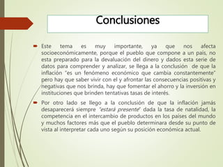 Conclusiones
 Este tema es muy importante, ya que nos afecta
socioeconómicamente, porque el pueblo que compone a un país, no
esta preparado para la devaluación del dinero y dados esta serie de
datos para comprender y analizar, se llega a la conclusión de que la
inflación “es un fenómeno económico que cambia constantemente”
pero hay que saber vivir con el y afrontar las consecuencias positivas y
negativas que nos brinda, hay que fomentar el ahorro y la inversión en
instituciones que brinden tentativas tasas de interés.
 Por otro lado se llego a la conclusión de que la inflación jamás
desaparecerá siempre “estará presente” dada la tasa de natalidad, la
competencia en el intercambio de productos en los países del mundo
y muchos factores más que el pueblo determinara desde su punto de
vista al interpretar cada uno según su posición económica actual.
 