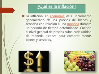 ¿Qué es la inflación?
 La inflación, en economía, es el incremento
generalizado de los precios de bienes y
servicios con relación a una moneda durante
un período de tiempo determinado. Cuando
el nivel general de precios sube, cada unidad
de moneda alcanza para comprar menos
bienes y servicios.
 