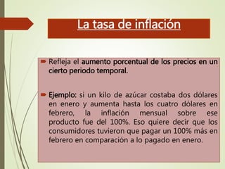 La tasa de inflación
 Refleja el aumento porcentual de los precios en un
cierto periodo temporal.
 Ejemplo: si un kilo de azúcar costaba dos dólares
en enero y aumenta hasta los cuatro dólares en
febrero, la inflación mensual sobre ese
producto fue del 100%. Eso quiere decir que los
consumidores tuvieron que pagar un 100% más en
febrero en comparación a lo pagado en enero.
 