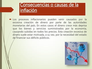 Consecuencias o causas de la
inflación
 Los procesos inflacionarios pueden venir causados por la
excesiva creación de dinero por parte de las autoridades
monetarias del país. En estos casos el dinero crece más deprisa
que los bienes y servicios suministrados por la economía,
causando subidas en todos los precios. Esta creación excesiva de
dinero suele estar motivada, a su vez, por la necesidad del estado
de financiar sus déficits públicos.
 
