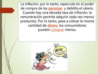 La inflación, por lo tanto, repercute en el poder
de compra de las personas y debilita el salario.
Cuando hay una elevada tasa de inflación, la
remuneración permite adquirir cada vez menos
productos. Por lo tanto, pese a cobrar la misma
cantidad de dinero, los consumidores
pueden comprar menos.
 