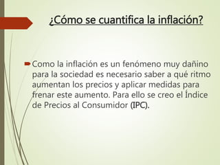 ¿Cómo se cuantifica la inflación?
Como la inflación es un fenómeno muy dañino
para la sociedad es necesario saber a qué ritmo
aumentan los precios y aplicar medidas para
frenar este aumento. Para ello se creo el Índice
de Precios al Consumidor (IPC).
 