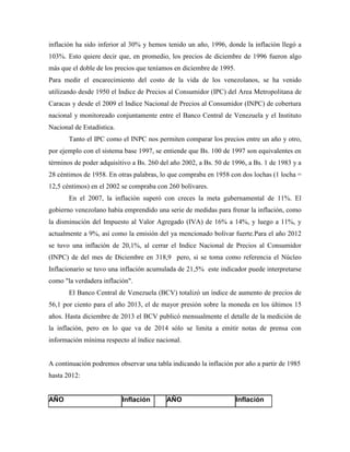 inflación ha sido inferior al 30% y hemos tenido un año, 1996, donde la inflación llegó a
103%. Esto quiere decir que, en promedio, los precios de diciembre de 1996 fueron algo
más que el doble de los precios que teníamos en diciembre de 1995.
Para medir el encarecimiento del costo de la vida de los venezolanos, se ha venido
utilizando desde 1950 el Indice de Precios al Consumidor (IPC) del Area Metropolitana de
Caracas y desde el 2009 el Indice Nacional de Precios al Consumidor (INPC) de cobertura
nacional y monitoreado conjuntamente entre el Banco Central de Venezuela y el Instituto
Nacional de Estadística.
Tanto el IPC como el INPC nos permiten comparar los precios entre un año y otro,
por ejemplo con el sistema base 1997, se entiende que Bs. 100 de 1997 son equivalentes en
términos de poder adquisitivo a Bs. 260 del año 2002, a Bs. 50 de 1996, a Bs. 1 de 1983 y a
28 céntimos de 1958. En otras palabras, lo que compraba en 1958 con dos lochas (1 locha =
12,5 céntimos) en el 2002 se compraba con 260 bolívares.
En el 2007, la inflación superó con creces la meta gubernamental de 11%. El
gobierno venezolano había emprendido una serie de medidas para frenar la inflación, como
la disminución del Impuesto al Valor Agregado (IVA) de 16% a 14%, y luego a 11%, y
actualmente a 9%, así como la emisión del ya mencionado bolívar fuerte.Para el año 2012
se tuvo una inflación de 20,1%, al cerrar el Indice Nacional de Precios al Consumidor
(INPC) de del mes de Diciembre en 318,9 pero, si se toma como referencia el Núcleo
Inflacionario se tuvo una inflación acumulada de 21,5% este indicador puede interpretarse
como "la verdadera inflación".
El Banco Central de Venezuela (BCV) totalizó un índice de aumento de precios de
56,1 por ciento para el año 2013, el de mayor presión sobre la moneda en los últimos 15
años. Hasta diciembre de 2013 el BCV publicó mensualmente el detalle de la medición de
la inflación, pero en lo que va de 2014 sólo se limita a emitir notas de prensa con
información mínima respecto al índice nacional.
A continuación podremos observar una tabla indicando la inflación por año a partir de 1985
hasta 2012:
AÑO Inflación AÑO Inflación
 