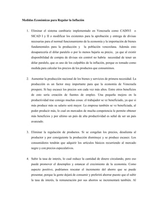 Medidas Económicas para Regular la Inflación
1. Eliminar el sistema cambiario implementado en Venezuela como CADIVI o
SICAD I y II o modificar los existentes para la aprobación y entrega de divisas
necesarias para el normal funcionamiento de la economía y la importación de bienes
fundamentales para la producción y la población venezolana. Además esto
desaparecería el dólar paralelo o por lo menos bajaría su precio, ya que al existir
disponibilidad de compra de divisas sin control no habría necesidad de tener un
dólar paralelo, que es uno de los culpables de la inflación, porque es tomado como
medida para calcular los precios de los productos que consumimos.
2. Aumentar la producción nacional de los bienes y servicios de primera necesidad. La
producción es un factor muy importante para que la economía de Venezuela
prospere. Si hay escasez los precios son cada vez más altos. Entre otros beneficios
de esto sería creación de fuentes de empleo. Una pequeña mejora en la
productividad trae consigo muchas cosas: el trabajador se ve beneficiado, ya que si
más produce más su salario será mayor. La empresa también se ve beneficiada, al
poder producir más, lo cual en mercados de mucha competencia le permite obtener
más beneficios y por ultimo un país de alta productividad es señal de ser un país
avanzado.
3. Eliminar la regulación de productos. Si se congelan los precios, desalienta al
productor y por consiguiente la producción disminuye y se produce escasez. Los
consumidores tendrán que adquirir los artículos básicos recurriendo al mercado
negro y con precios especulativos.
4. Subir la tasa de interés, lo cual reduce la cantidad de dinero circulando, pero eso
puede promover el desempleo y estancar el crecimiento de la economía. Como
aspecto positivo, podríamos rescatar el incremento del ahorro que se puede
presentar, porque la gente dejará de consumir y preferirá ahorrar puesto que el subir
la tasa de interés, la remuneración por sus ahorros se incrementará también. Al
 