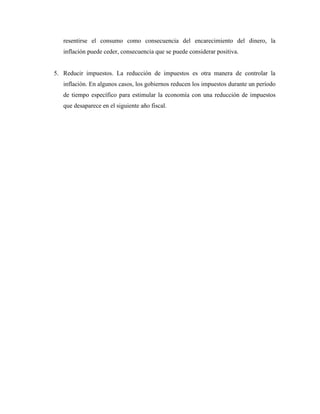 resentirse el consumo como consecuencia del encarecimiento del dinero, la
inflación puede ceder, consecuencia que se puede considerar positiva.
5. Reducir impuestos. La reducción de impuestos es otra manera de controlar la
inflación. En algunos casos, los gobiernos reducen los impuestos durante un período
de tiempo específico para estimular la economía con una reducción de impuestos
que desaparece en el siguiente año fiscal.
 
