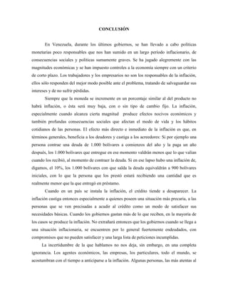 CONCLUSIÓN
En Venezuela, durante los últimos gobiernos, se han llevado a cabo políticas
monetarias poco responsables que nos han sumido en un largo período inflacionario, de
consecuencias sociales y políticas sumamente graves. Se ha jugado alegremente con las
magnitudes económicas y se han impuesto controles a la economía siempre con un criterio
de corto plazo. Los trabajadores y los empresarios no son los responsables de la inflación,
ellos sólo responden del mejor modo posible ante el problema, tratando de salvaguardar sus
intereses y de no sufrir pérdidas.
Siempre que la moneda se incremente en un porcentaje similar al del producto no
habrá inflación, o ésta será muy baja, con o sin tipo de cambio fijo. La inflación,
especialmente cuando alcanza cierta magnitud produce efectos nocivos económicos y
también profundas consecuencias sociales que afectan el modo de vida y los hábitos
cotidianos de las personas. El efecto más directo e inmediato de la inflación es que, en
términos generales, beneficia a los deudores y castiga a los acreedores: Si por ejemplo una
persona contrae una deuda de 1.000 bolívares a comienzos del año y la paga un año
después, los 1.000 bolívares que entregue en ese momento valdrán menos que lo que valían
cuando los recibió, al momento de contraer la deuda. Si en ese lapso hubo una inflación de,
digamos, el 10%, los 1.000 bolívares con que salda la deuda equivaldrán a 900 bolívares
iniciales, con lo que la persona que los prestó estará recibiendo una cantidad que es
realmente menor que la que entregó en préstamo.
Cuando en un país se instala la inflación, el crédito tiende a desaparecer. La
inflación castiga entonces especialmente a quienes poseen una situación más precaria, a las
personas que se ven precisadas a acudir al crédito como un modo de satisfacer sus
necesidades básicas. Cuando los gobiernos gastan más de lo que reciben, en la mayoría de
los casos se produce la inflación. No extrañará entonces que los gobiernos cuando se llega a
una situación inflacionaria, se encuentren por lo general fuertemente endeudados, con
compromisos que no pueden satisfacer y una larga lista de peticiones incumplidas.
La incertidumbre de la que hablamos no nos deja, sin embargo, en una completa
ignorancia. Los agentes económicos, las empresas, los particulares, todo el mundo, se
acostumbran con el tiempo a anticiparse a la inflación. Algunas personas, las más atentas al
 