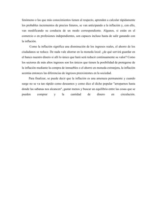 fenómeno o las que más conocimientos tienen al respecto, aprenden a calcular rápidamente
los probables incrementos de precios futuros, se van anticipando a la inflación y, con ello,
van modificando su conducta de un modo correspondiente. Algunos, si están en el
comercio o en profesiones independientes, son capaces incluso hasta de salir ganando con
la inflación.
Como la inflación significa una disminución de los ingresos reales, el ahorro de los
ciudadanos se reduce. De nada vale ahorrar en la moneda local: ¿de qué servirá guardar en
el banco nuestro dinero si allí lo único que hará será reducir continuamente su valor? Como
los sectores de más altos ingresos son los únicos que tienen la posibilidad de protegerse de
la inflación mediante la compra de inmuebles o el ahorro en moneda extranjera, la inflación
acentúa entonces las diferencias de ingresos preexistentes en la sociedad.
Para finalizar, se puede decir que la inflación es una amenaza permanente y cuando
surge no se va tan rápido como deseamos y como dice el dicho popular "arroparnos hasta
donde las sabanas nos alcancen", gastar menos y buscar un equilibrio entre las cosas que se
pueden comprar y la cantidad de dinero en circulación.
 