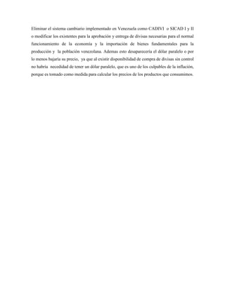 Eliminar el sistema cambiario implementado en Venezuela como CADIVI o SICAD I y II
o modificar los existentes para la aprobación y entrega de divisas necesarias para el normal
funcionamiento de la economía y la importación de bienes fundamentales para la
producción y la población venezolana. Ademas esto desaparecería el dólar paralelo o por
lo menos bajaría su precio, ya que al existir disponibilidad de compra de divisas sin control
no habría necedidad de tener un dólar paralelo, que es uno de los culpables de la inflación,
porque es tomado como medida para calcular los precios de los productos que consumimos.
 