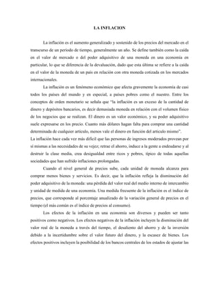 LA INFLACION
La inflación es el aumento generalizado y sostenido de los precios del mercado en el
transcurso de un período de tiempo, generalmente un año. Se define también como la caída
en el valor de mercado o del poder adquisitivo de una moneda en una economía en
particular, lo que se diferencia de la devaluación, dado que esta última se refiere a la caída
en el valor de la moneda de un país en relación con otra moneda cotizada en los mercados
internacionales.
La inflación es un fenómeno económico que afecta gravemente la economía de casi
todos los países del mundo y en especial, a países pobres como el nuestro. Entre los
conceptos de orden monetario se señala que “la inflación es un exceso de la cantidad de
dinero y depósitos bancarios, es decir demasiada moneda en relación con el volumen físico
de los negocios que se realizan. El dinero es un valor económico, y su poder adquisitivo
suele expresarse en los precio. Cuanto más dólares hagan falta para comprar una cantidad
determinada de cualquier artículo, menos vale el dinero en función del articulo mismo”.
La inflación hace cada vez más difícil que las personas de ingresos moderados provean por
sí mismas a las necesidades de su vejez; retrae el ahorro, induce a la gente a endeudarse y al
destruir la clase media, crea desigualdad entre ricos y pobres, típico de todas aquellas
sociedades que han sufrido inflaciones prolongadas.
Cuando el nivel general de precios sube, cada unidad de moneda alcanza para
comprar menos bienes y servicios. Es decir, que la inflación refleja la disminución del
poder adquisitivo de la moneda: una pérdida del valor real del medio interno de intercambio
y unidad de medida de una economía. Una medida frecuente de la inflación es el índice de
precios, que corresponde al porcentaje anualizado de la variación general de precios en el
tiempo (el más común es el índice de precios al consumo).
Los efectos de la inflación en una economía son diversos y pueden ser tanto
positivos como negativos. Los efectos negativos de la inflación incluyen la disminución del
valor real de la moneda a través del tiempo, el desaliento del ahorro y de la inversión
debido a la incertidumbre sobre el valor futuro del dinero, y la escasez de bienes. Los
efectos positivos incluyen la posibilidad de los bancos centrales de los estados de ajustar las
 
