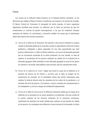 Causas
Las causas de la inflación deben buscarse en la llamada política monetaria, en las
decisiones que adopta el Banco Central o el gobierno con respecto a la emisión de moneda.
El Banco Central de Venezuela el encargado de emitir moneda, el único organismo
legalmente facultado para hacerlo. La inflación, por lo tanto no proviene de que los
comerciantes se vuelvan de pronto inescrupulosos, o de que los sindicatos busquen
aumentos de salarios. Es conveniente y necesario estudiar las causas que la determinan
dentro del contexto de la teoría económica.
a) Teoría de la Inflación de Demanda: De acuerdo a esta teoría la inflación se origina
cuando la demanda global de la economía excede la capacidad de oferta del sistema
productivo, trabajando a plena capacidad. Es una idea generalizada que todo
proceso inflacionario s e debe en última instancia a un exceso de demanda generado
por un crecimiento acelerado de la oferta monetaria. En este sentido, se trata de
explicar el crecimiento de los precios mediante un estudio de la evolución de la
demanda agregada. Debe entenderse como demanda agregada la suma de los gastos
de consumo e inversión, tanto pública como privada, más las exportaciones netas.
b) Teoría de la inflación de costos: Según esta teoría la causa de la inflación es el
aumento de precios de los bienes y servicios que se fijan al margen de los
mecanismos de mercado. En la actualidad existen dos teorías importantes para
explicar la relación directa entre los aumentos de los costos de los productos y el
aumento del nivel de precios. Así tenemos: excesivo aumento de remuneraciones a
los trabajadores y excesivo margen de utilidad del empresariado.
c) Teoría de la Inflación Estructural: la inflación estructural señala que el origen de la
inflación no se encuentra en un sector productivo en particular, sino que resulta de
la acción conjunta de los diversos elementos de la estructura económica,
insuficiente de analizarse de modo aislado para explicar un movimiento de subida
en los precios. Se contrapone esta inflación a la proveniente de la demanda, la oferta
 